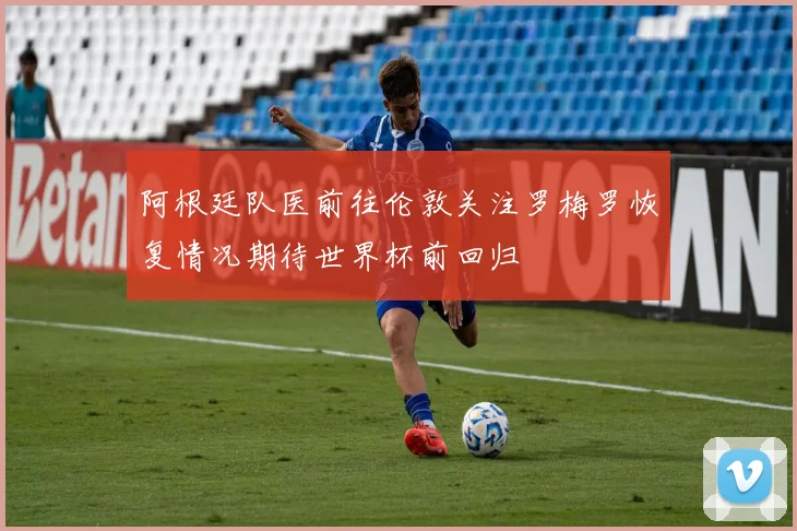 阿根廷队医前往伦敦关注罗梅罗恢复情况期待世界杯前回归