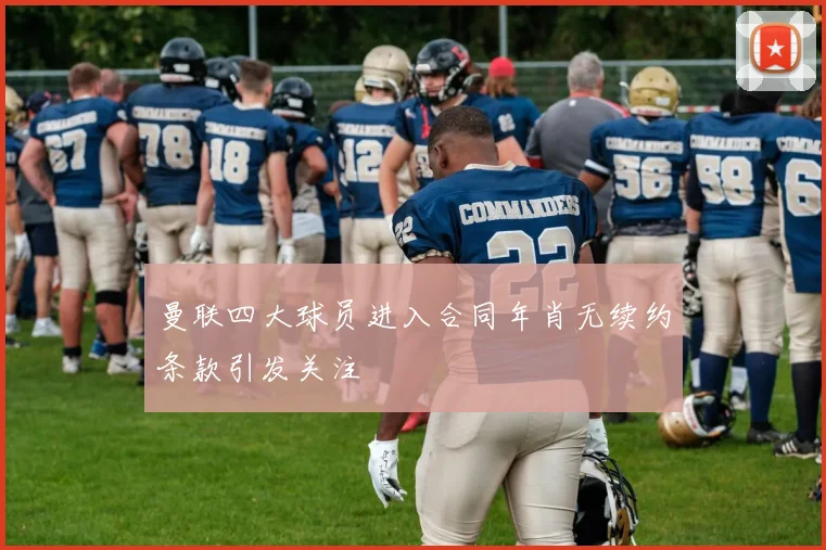曼联四大球员进入合同年肖无续约条款引发关注