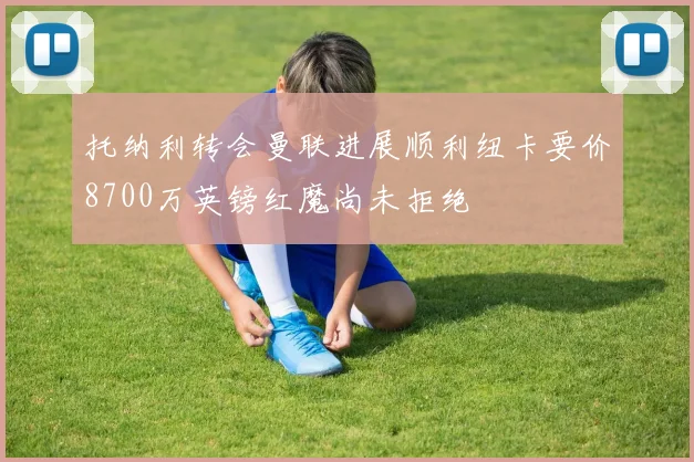 托纳利转会曼联进展顺利纽卡要价8700万英镑红魔尚未拒绝