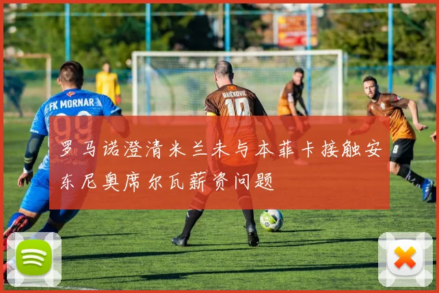 罗马诺澄清米兰未与本菲卡接触安东尼奥席尔瓦薪资问题