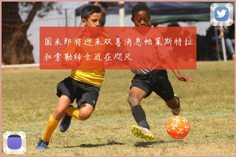 国米即将迎来双喜消息帕莱斯特拉和索勒转会近在咫尺