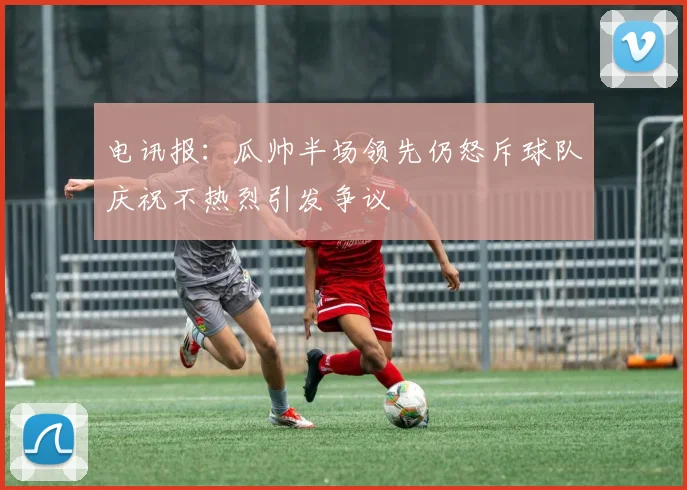 电讯报：瓜帅半场领先仍怒斥球队庆祝不热烈引发争议