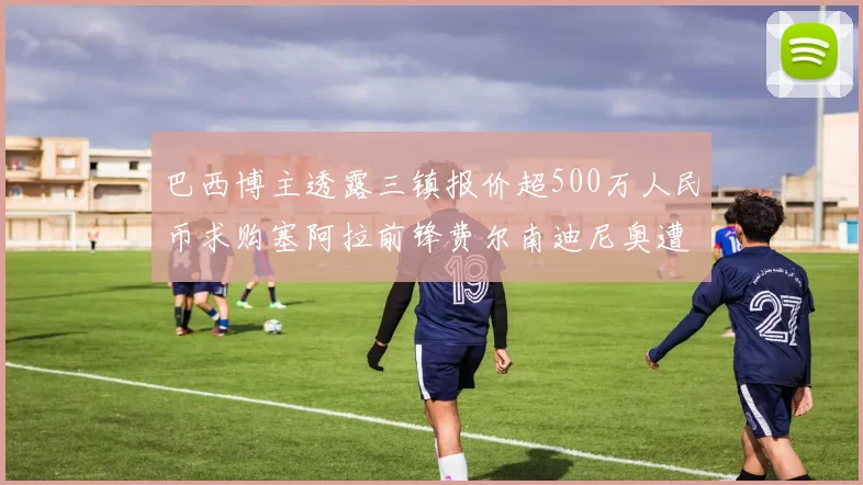 巴西博主透露三镇报价超500万人民币求购塞阿拉前锋费尔南迪尼奥遭拒绝