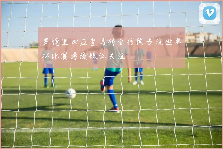 罗德里回应皇马转会传闻专注世界杯比赛感谢媒体关注