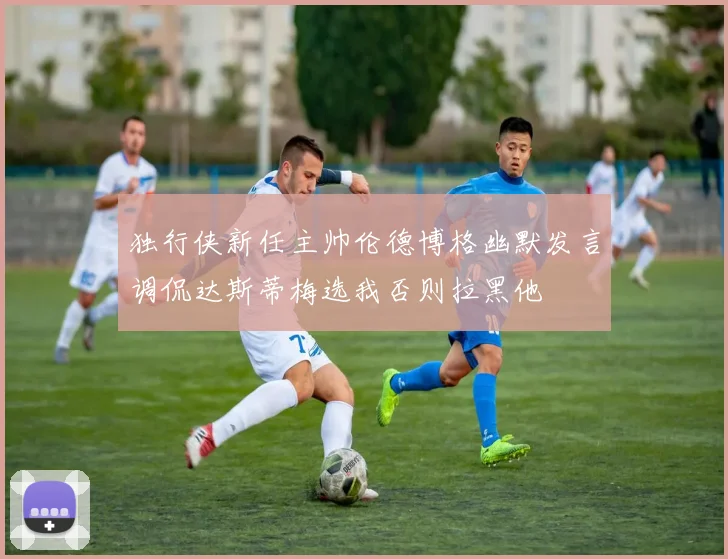 独行侠新任主帅伦德博格幽默发言调侃达斯蒂梅选我否则拉黑他