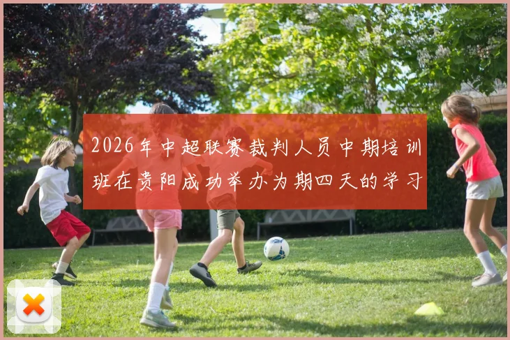 2026年中超联赛裁判人员中期培训班在贵阳成功举办为期四天的学习与交流活动