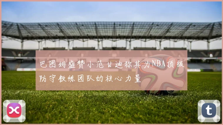 巴图姆盛赞小范甘迪称其为NBA顶级防守教练团队的核心力量