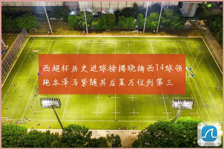 西超杯历史进球榜揭晓梅西14球领跑本泽马紧随其后莱万位列第三