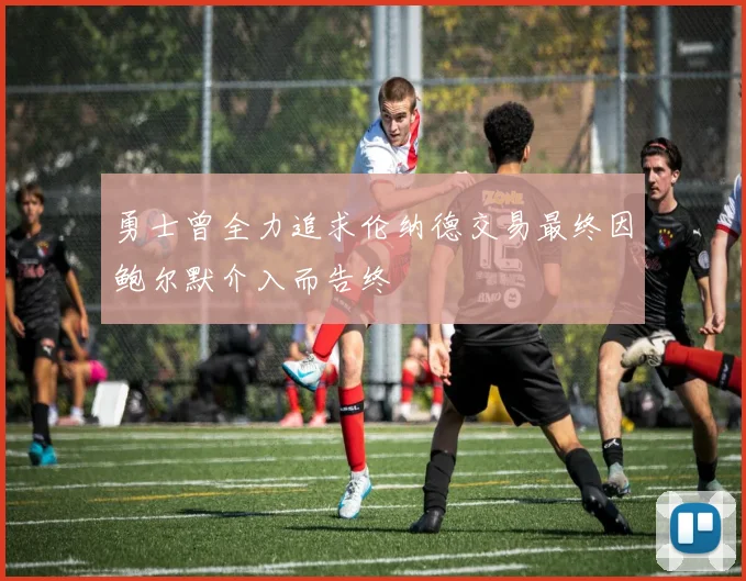 勇士曾全力追求伦纳德交易最终因鲍尔默介入而告终