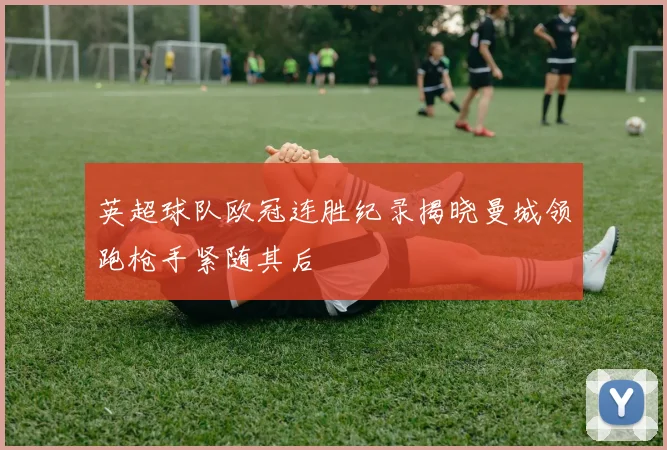 英超球队欧冠连胜纪录揭晓曼城领跑枪手紧随其后