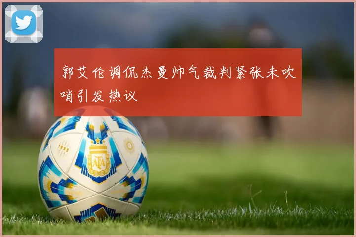 郭艾伦调侃杰曼帅气裁判紧张未吹哨引发热议