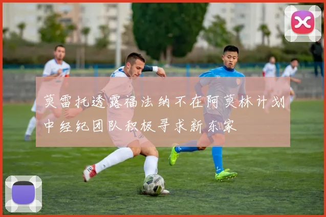 莫雷托透露福法纳不在阿莫林计划中经纪团队积极寻求新东家