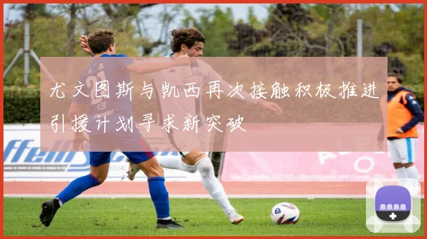 尤文图斯与凯西再次接触积极推进引援计划寻求新突破