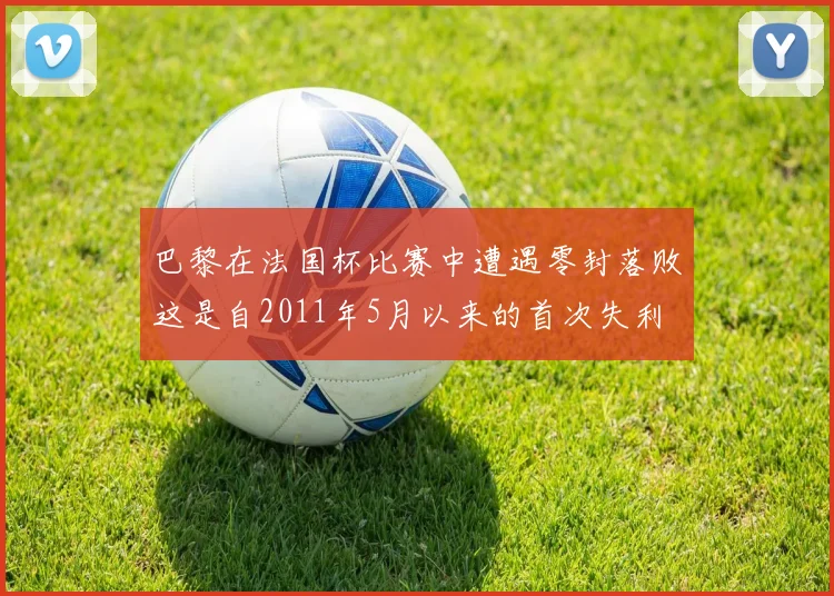 巴黎在法国杯比赛中遭遇零封落败这是自2011年5月以来的首次失利