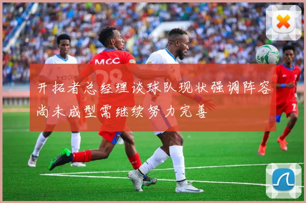 开拓者总经理谈球队现状强调阵容尚未成型需继续努力完善