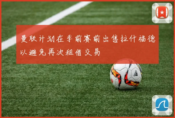 曼联计划在季前赛前出售拉什福德以避免再次租借交易